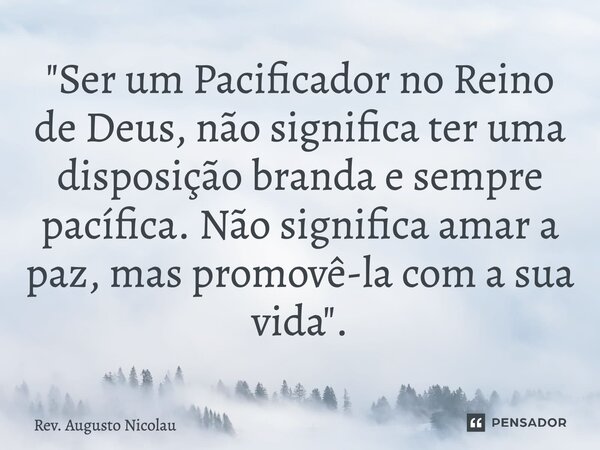 ⁠"Ser um Pacificador no Reino de Deus, não significa ter uma disposição branda e sempre pacífica. Não significa amar a paz, mas promovê-la com a sua vida&q... Frase de Rev. Augusto Nicolau.