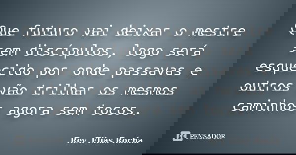 Que futuro vai deixar o mestre sem discípulos, logo será esquecido por onde passavas e outros vão trilhar os mesmos caminhos agora sem tocos.... Frase de Rev. Elias Rocha.