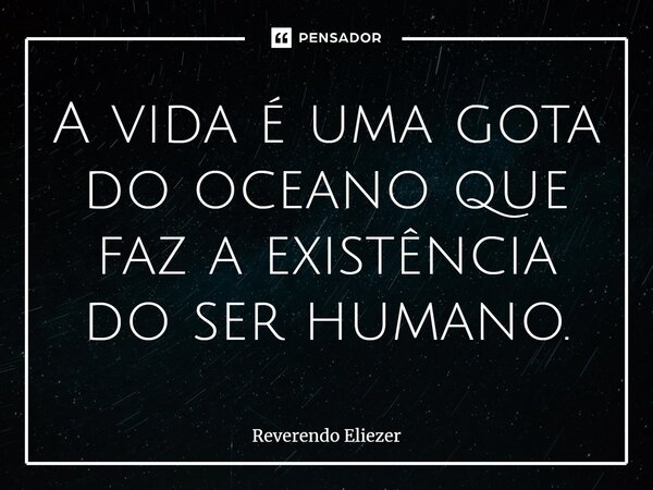 ⁠A vida é uma gota do oceano que faz a existência do ser humano.... Frase de Reverendo Eliezer.