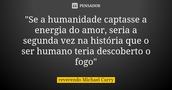 "Se a humanidade captasse a energia do amor, seria a segunda vez na história que o ser humano teria descoberto o fogo"... Frase de reverendo Michael Curry.