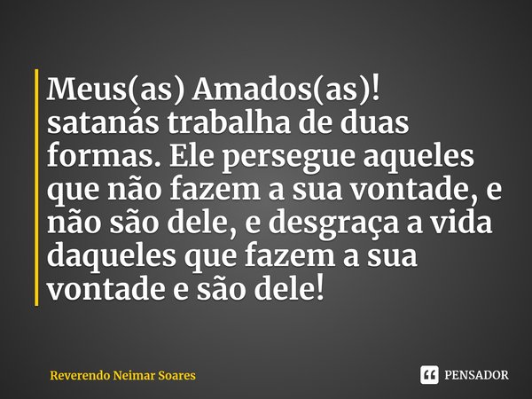 ⁠Meus(as) Amados(as)!
satanás trabalha de duas formas. Ele persegue aqueles que não fazem a sua vontade, e não são dele, e desgraça a vida daqueles que fazem a ... Frase de Reverendo Neimar Soares.