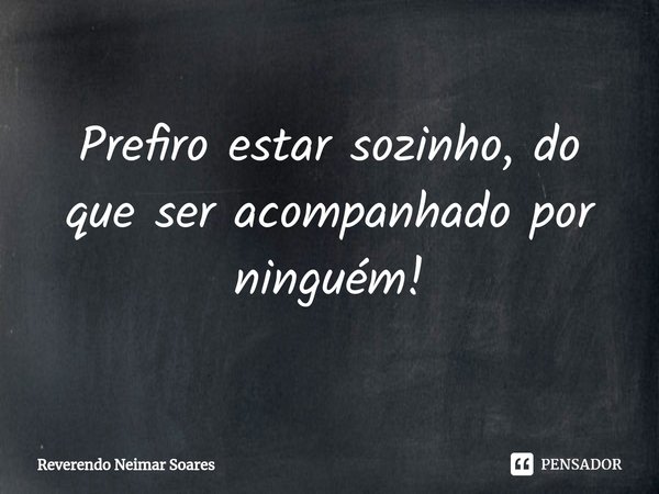 ⁠Prefiro estar sozinho, do que ser acompanhado por ninguém!... Frase de Reverendo Neimar Soares.