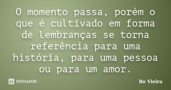 O momento passa, porém o que é cultivado em forma de lembranças se torna referência para uma história, para uma pessoa ou para um amor.... Frase de Re Vieira.