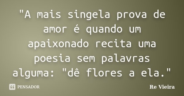 "A mais singela prova de amor é quando um apaixonado recita uma poesia sem palavras alguma: "dê flores a ela."... Frase de Re Vieira.