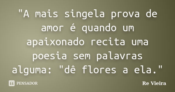 "A mais singela prova de amor é quando um apaixonado recita uma poesia sem palavras alguma: "dê flores a ela."... Frase de Re Vieira.