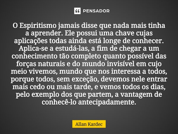 O Espiritismo jamais disse que nada mais tinha a aprender. Ele possui uma chave cujas aplicações todas ainda está longe de conhecer. Aplica-se a estudá-las, a f... Frase de Allan Kardec.