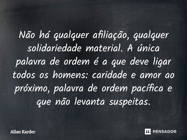 Não há qualquer afiliação, qualquer solidariedade material. A única palavra de ordem é a que deve ligar todos os homens: caridade e amor ao próximo, palavra de ... Frase de Allan Kardec.