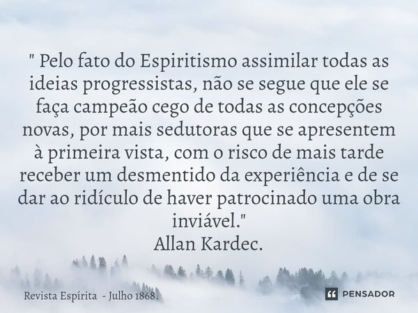 ⁠" Pelo fato do Espiritismo assimilar todas as ideias progressistas, não se segue que ele se faça campeão cego de todas as concepções novas, por mais sedut... Frase de Revista Espírita - Julho 1868..