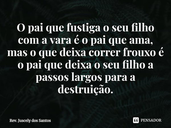 ⁠O pai que fustiga o seu filho com a vara é o pai que ama, mas o que deixa correr frouxo é o pai que deixa o seu filho a passos largos para a destruição.... Frase de Rev. Juscely dos Santos.