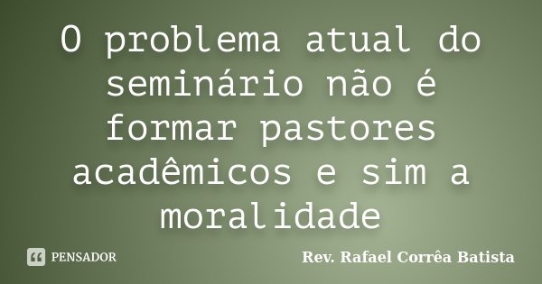 O problema atual do seminário não é formar pastores acadêmicos e sim a moralidade... Frase de Rev. Rafael Corrêa Batista.