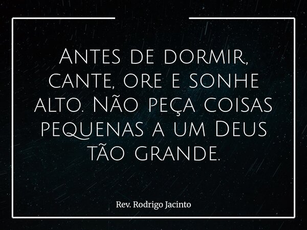Antes de dormir, cante, ore e sonhe alto. Não peça coisas pequenas a um Deus tão grande.... Frase de Rev. Rodrigo Jacinto.