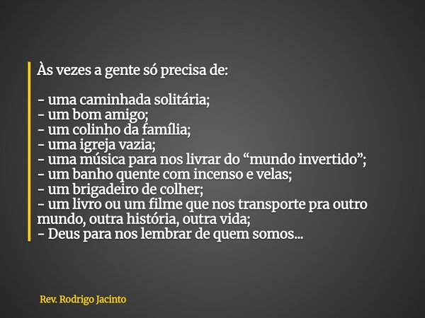 Às vezes a gente só precisa de: - uma caminhada solitária; - um bom amigo; - um colinho da família; - uma igreja vazia; - uma música para nos livrar do “mundo i... Frase de Rev. Rodrigo Jacinto.