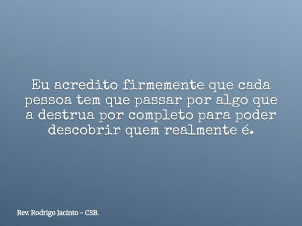 Eu acredito firmemente que cada pessoa tem que passar por algo que a destrua por completo para poder descobrir quem realmente é.... Frase de Rev. Rodrigo Jacinto - CSB..