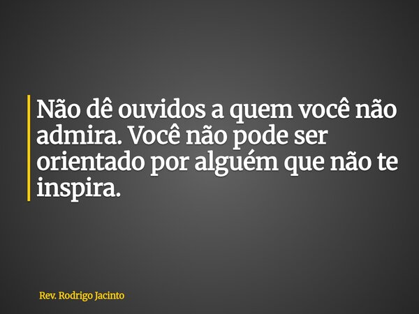 Não dê ouvidos a quem você não admira. Você não pode ser orientado por alguém que não te inspira.... Frase de Rev. Rodrigo Jacinto.