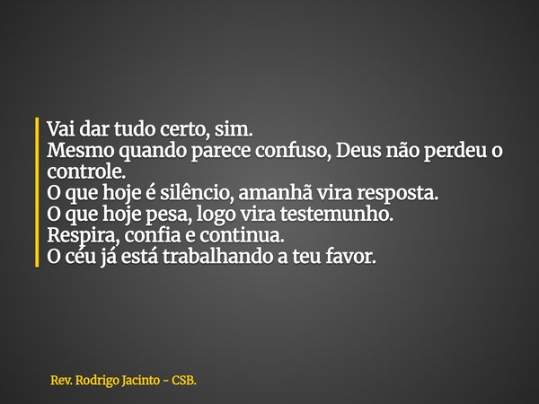 Vai dar tudo certo, sim. Mesmo quando parece confuso, Deus não perdeu o controle. O que hoje é silêncio, amanhã vira resposta. O que hoje pesa, logo vira testem... Frase de Rev. Rodrigo Jacinto - CSB..