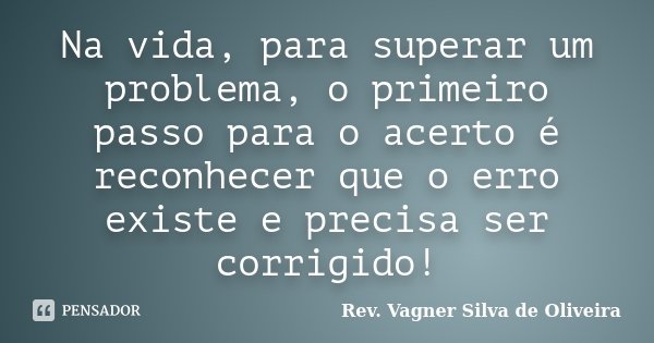 Na vida, para superar um problema, o primeiro passo para o acerto é reconhecer que o erro existe e precisa ser corrigido!... Frase de Rev. Vagner Silva de Oliveira.