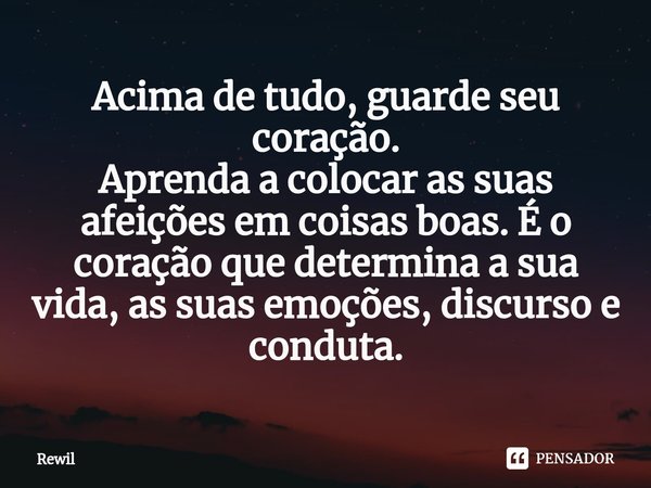 ⁠Acima de tudo, guarde seu coração.
Aprenda a colocar as suas afeições em coisas boas. É o coração que determina a sua vida, as suas emoções, discurso e conduta... Frase de Rewil.