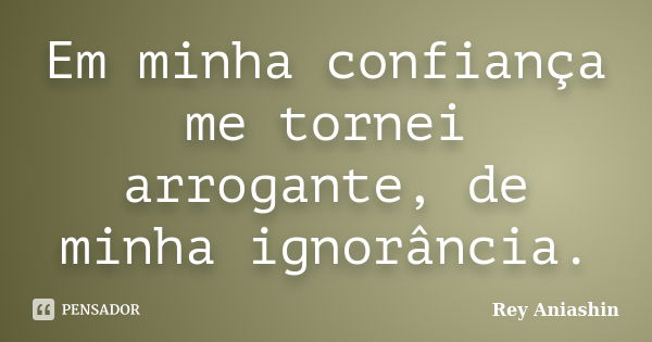 Em minha confiança me tornei arrogante, de minha ignorância.... Frase de Rey Aniashin.