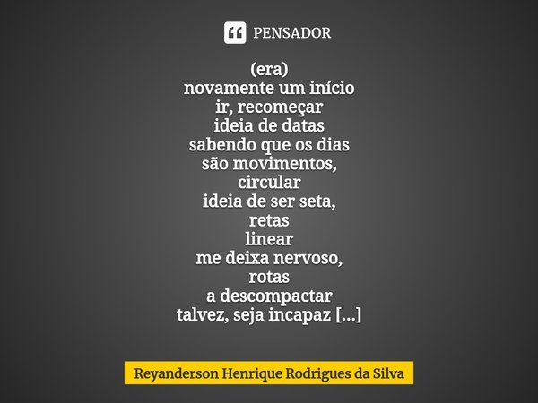 ⁠(era)
novamente um início
ir, recomeçar
ideia de datas
sabendo que os dias
são movimentos,
circular ideia de ser seta,
retas
linear
me deixa nervoso,
rotas
a d... Frase de Reyanderson Henrique Rodrigues da Silva.