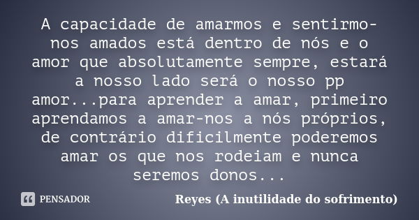 A capacidade de amarmos e sentirmo-nos amados está dentro de nós e o amor que absolutamente sempre, estará a nosso lado será o nosso pp amor...para aprender a a... Frase de Reyes (A inutilidade do sofrimento).