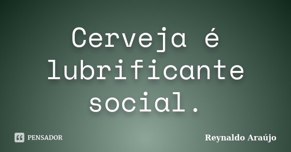 Cerveja é lubrificante social.... Frase de Reynaldo Araújo.