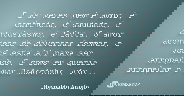 E às vezes nem é amor, é carência, é saudade, é entusiasmo, é falta. O amor acontece de diversas formas, e você está ali para ser atropelado. E como eu queria a... Frase de Reynaldo Araújo.