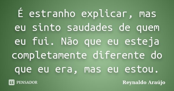 É estranho explicar, mas eu sinto saudades de quem eu fui. Não que eu esteja completamente diferente do que eu era, mas eu estou.... Frase de Reynaldo Araújo.