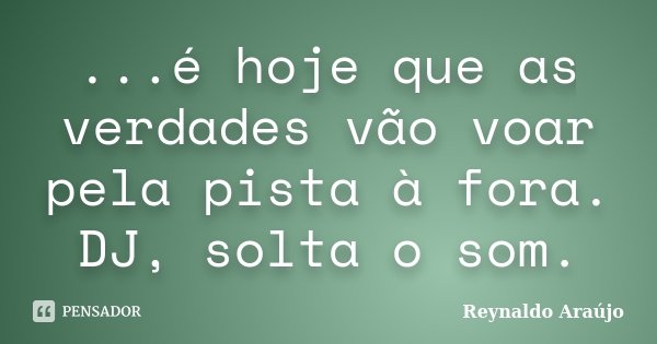 ...é hoje que as verdades vão voar pela pista à fora. DJ, solta o som.... Frase de Reynaldo Araújo.