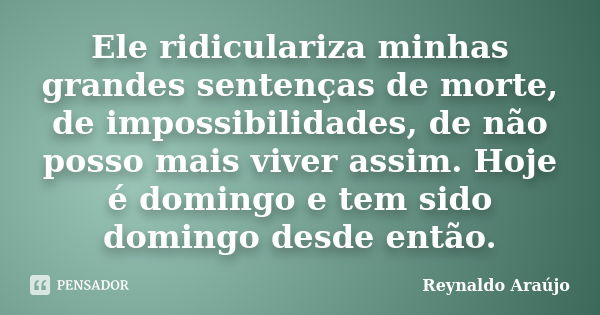 Ele ridiculariza minhas grandes sentenças de morte, de impossibilidades, de não posso mais viver assim. Hoje é domingo e tem sido domingo desde então.... Frase de Reynaldo Araújo.