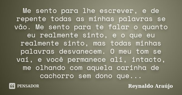 Me sento para lhe escrever, e de repente todas as minhas palavras se vão. Me sento para te falar o quanto eu realmente sinto, e o que eu realmente sinto, mas to... Frase de Reynaldo Araújo.