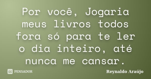 Por você, Jogaria meus livros todos fora só para te ler o dia inteiro, até nunca me cansar.... Frase de Reynaldo Araújo.