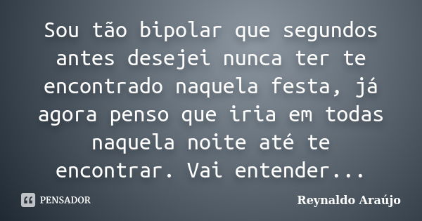 Sou tão bipolar que segundos antes desejei nunca ter te encontrado naquela festa, já agora penso que iria em todas naquela noite até te encontrar. Vai entender.... Frase de Reynaldo Araújo.