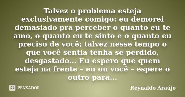 Talvez o problema esteja exclusivamente comigo: eu demorei demasiado pra perceber o quanto eu te amo, o quanto eu te sinto e o quanto eu preciso de você; talvez... Frase de Reynaldo Araújo.