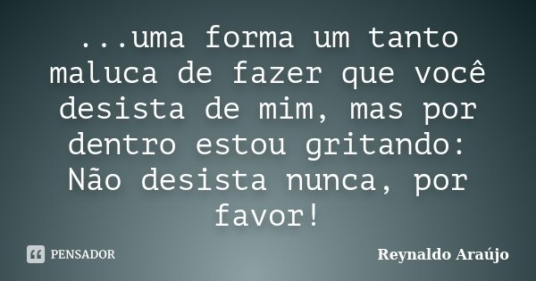 ...uma forma um tanto maluca de fazer que você desista de mim, mas por dentro estou gritando: Não desista nunca, por favor!... Frase de Reynaldo Araújo.