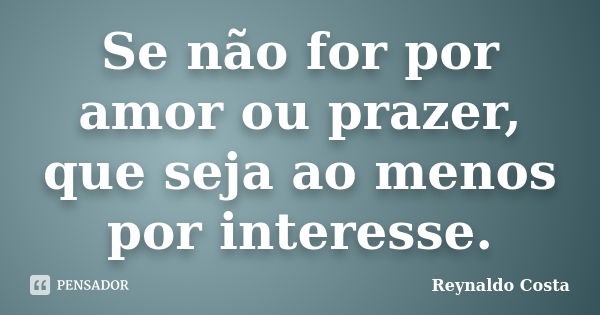 Se não for por amor ou prazer, que seja ao menos por interesse.... Frase de Reynaldo Costa.