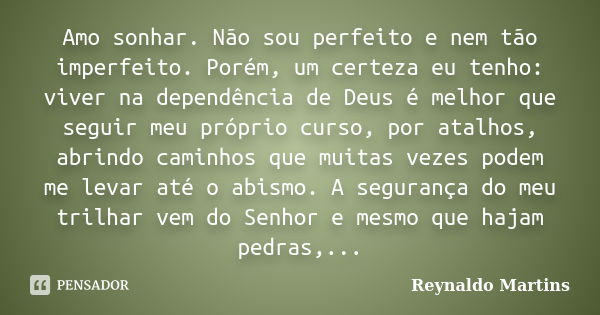 Amo sonhar. Não sou perfeito e nem tão imperfeito. Porém, um certeza eu tenho: viver na dependência de Deus é melhor que seguir meu próprio curso, por atalhos, ... Frase de Reynaldo Martins.