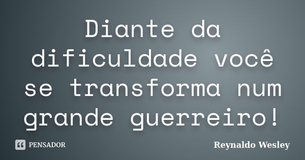 Diante da dificuldade você se transforma num grande guerreiro!... Frase de Reynaldo Wesley.