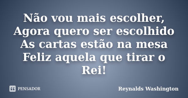 Não vou mais escolher, Agora quero ser escolhido As cartas estão na mesa Feliz aquela que tirar o Rei!... Frase de Reynalds Washington.