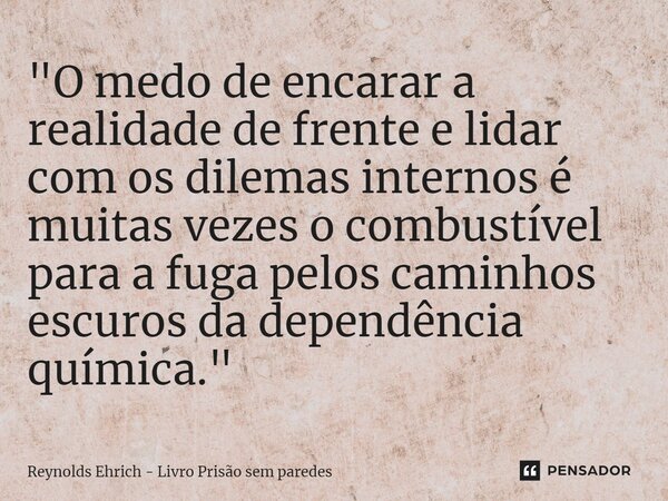 ⁠"O medo de encarar a realidade de frente e lidar com os dilemas internos é muitas vezes o combustível para a fuga pelos caminhos escuros da dependência qu... Frase de Reynolds Ehrich - Livro Prisão sem Paredes.