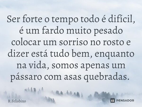 Ser forte o tempo todo é difícil, é um fardo muito pesado colocar um sorriso no rosto e dizer está tudo bem, enquanto na vida, somos apenas um pássaro com asas ... Frase de R.Felisbino.