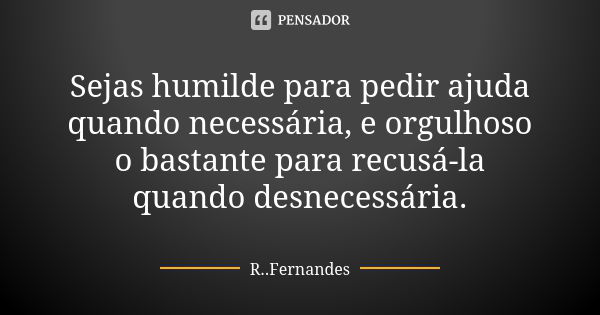 Sejas humilde para pedir ajuda quando necessária, e orgulhoso o bastante para recusá-la quando desnecessária.... Frase de R. Fernandes.