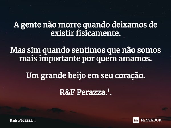 ⁠A gente não morre quando deixamos de existir fisicamente. Mas sim quando sentimos que não somos mais importante por quem amamos. Um grande beijo em seu coração... Frase de RF Perazza.'..