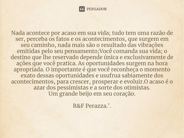 ⁠Nada acontece por acaso em sua vida; tudo tem uma razão de ser, perceba os fatos e os acontecimentos, que surgem em seu caminho, nada mais são o resultado das ... Frase de RF Perazza.'..