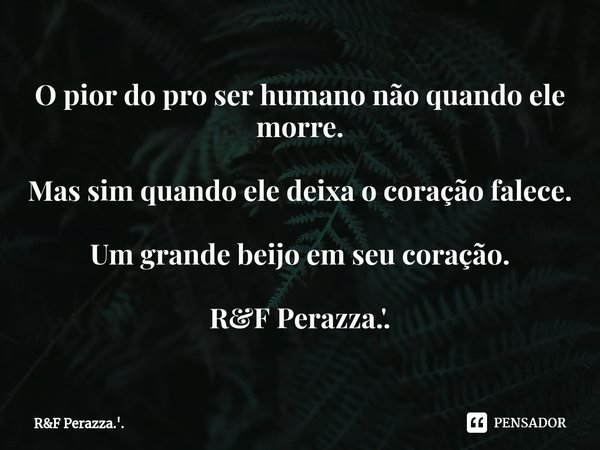 ⁠O pior do pro ser humano não quando ele morre. Mas sim quando ele deixa o coração falece. Um grande beijo em seu coração. R&F Perazza.'.... Frase de RF Perazza.'..