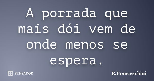 A porrada que mais dói vem de onde menos se espera.... Frase de R.Franceschini.