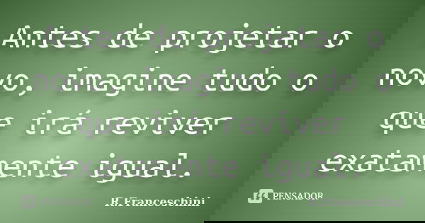 Antes de projetar o novo, imagine tudo o que irá reviver exatamente igual.... Frase de R.Franceschini.
