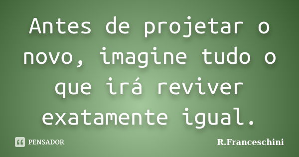 Antes de projetar o novo, imagine tudo o que irá reviver exatamente igual.... Frase de R.Franceschini.