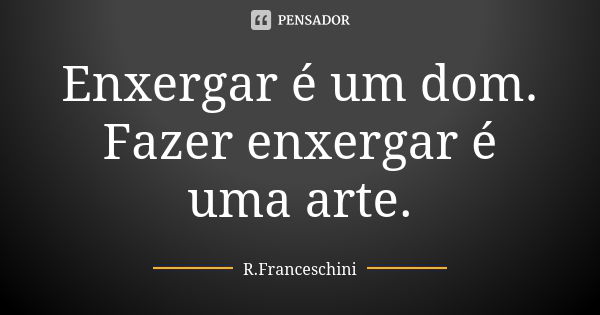 Enxergar é um dom. Fazer enxergar é uma arte.... Frase de R.Franceschini.