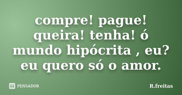 compre! pague! queira! tenha! ó mundo hipócrita , eu? eu quero só o amor.... Frase de R.freitas.