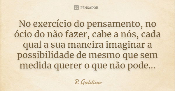 No exercício do pensamento, no ócio do não fazer, cabe a nós, cada qual a sua maneira imaginar a possibilidade de mesmo que sem medida querer o que não pode...... Frase de R Galdino.